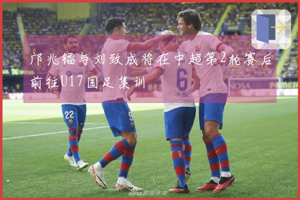 邝兆镭与刘致成将在中超第2轮赛后前往U17国足集训