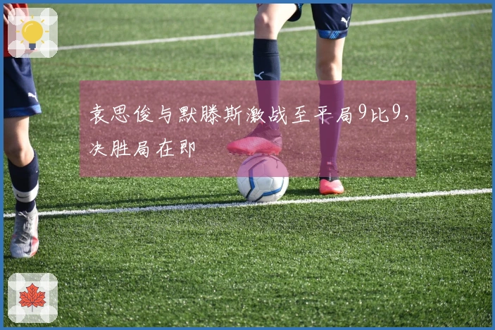 袁思俊与默滕斯激战至平局9比9，决胜局在即