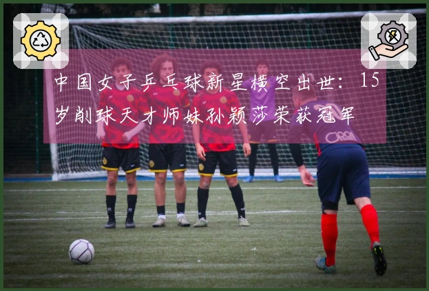 中国女子乒乓球新星横空出世：15岁削球天才师妹孙颖莎荣获冠军