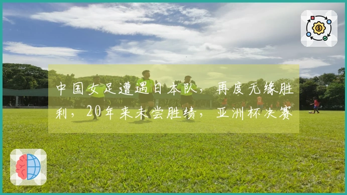 中国女足遭遇日本队，再度无缘胜利，20年来未尝胜绩，亚洲杯决赛对决揭晓
