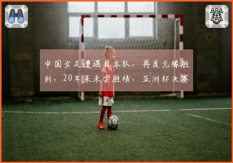 中国女足遭遇日本队，再度无缘胜利，20年来未尝胜绩，亚洲杯决赛对决揭晓