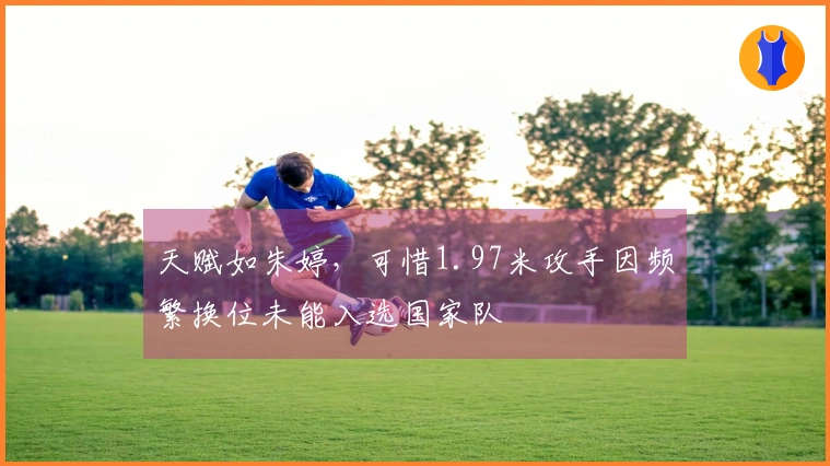 天赋如朱婷，可惜1.97米攻手因频繁换位未能入选国家队