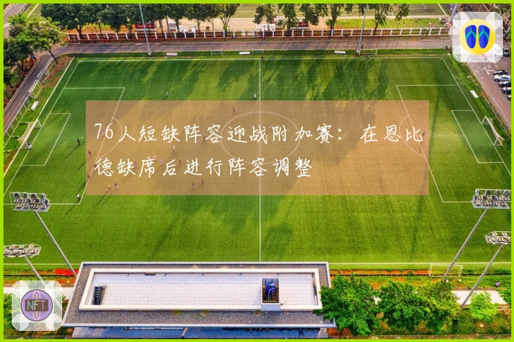 76人短缺阵容迎战附加赛：在恩比德缺席后进行阵容调整