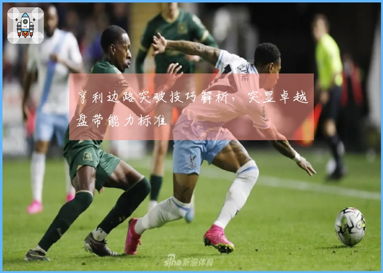 亨利边路突破技巧解析，突显卓越盘带能力标准