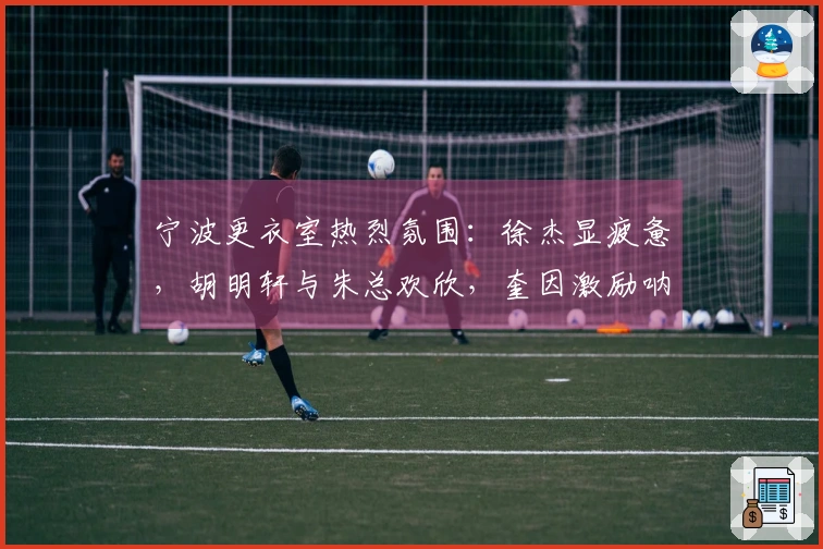 宁波更衣室热烈氛围：徐杰显疲惫，胡明轩与朱总欢欣，奎因激励呐喊